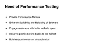 Need of Performance Testing
● Provide Performance Metrics
● Enhance Scalability and Reliability of Software
● Engage customers with better website speed
● Resolve glitches before it goes to the market
● Build responsiveness of an application
 