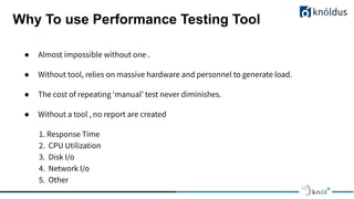 ● Almost impossible without one .
● Without tool, relies on massive hardware and personnel to generate load.
● The cost of repeating ‘manual’ test never diminishes.
● Without a tool , no report are created
1. Response Time
2. CPU Utilization
3. Disk I/o
4. Network I/o
5. Other
Why To use Performance Testing Tool
 