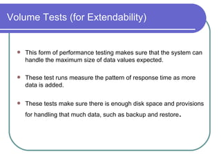 Volume Tests (for Extendability) This form of performance testing makes sure that the system can handle the maximum size of data values expected. These test runs measure the pattern of response time as more data is added.  These tests make sure there is enough disk space and provisions for handling that much data, such as backup and restore .  
