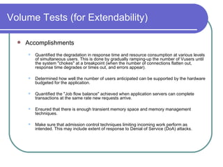 Volume Tests (for Extendability) Accomplishments Quantified the degradation in response time and resource consumption at various levels of simultaneous users. This is done by gradually ramping-up the number of Vusers until the system "chokes" at a breakpoint (when the number of connections flatten out, response time degrades or times out, and errors appear).  Determined how well the number of users anticipated can be supported by the hardware budgeted for the application.  Quantified the "Job flow balance" achieved when application servers can complete transactions at the same rate new requests arrive.  Ensured that there is enough transient memory space and memory management techniques.  Make sure that admission control techniques limiting incoming work perform as intended. This may include extent of response to Denial of Service (DoA) attacks.  
