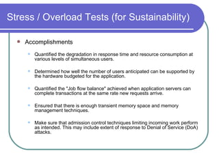 Stress / Overload Tests (for Sustainability) Accomplishments   Quantified the degradation in response time and resource consumption at various levels of simultaneous users.  Determined how well the number of users anticipated can be supported by the hardware budgeted for the application.  Quantified the "Job flow balance" achieved when application servers can complete transactions at the same rate new requests arrive.  Ensured that there is enough transient memory space and memory management techniques.  Make sure that admission control techniques limiting incoming work perform as intended. This may include extent of response to Denial of Service (DoA) attacks.  