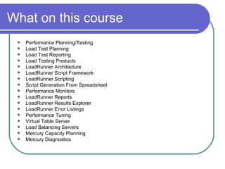 What on this course  Performance Planning/Testing  Load Test Planning  Load Test Reporting  Load Testing Products  LoadRunner Architecture  LoadRunner Script Framework  LoadRunner Scripting  Script Generation From Spreadsheet  Performance Monitors  LoadRunner Reports  LoadRunner Results Explorer  LoadRunner Error Listings  Performance Tuning  Virtual Table Server  Load Balancing Servers  Mercury Capacity Planning  Mercury Diagnostics  