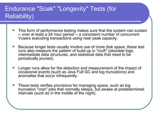 Endurance "Soak" "Longevity" Tests (for Reliability) This form of performance testing makes sure that the system can sustain -- over at least a 24 hour period -- a consistent number of concurrent Vusers executing transactions using near peak capacity.   Because longer tests usually involve use of more disk space, these test runs also measure the pattern of build-up in "cruft" (obsolete logs, intermediate data structures, and statistical data that need to be periodically pruned).  Longer runs allow for the detection and measurement of the impact of occasional events (such as Java Full GC and log truncations) and anomalies that occur infrequently.  These tests verifies provisions for managing space, such as log truncation "cron" jobs that normally sleeps, but awake at predetermined intervals (such as in the middle of the night).  