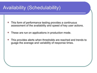 Availability (Schedulability) This form of performance testing provides a continuous assessment of the availability and speed of key user actions.  These are run on applications in production mode.  This provides alerts when thresholds are reached and trends to guage the average and variability of response times.  