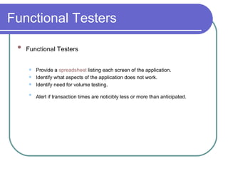 Functional Testers  Functional Testers   Provide a  spreadsheet  listing each screen of the application.  Identify what aspects of the application does not work.  Identify need for volume testing.  Alert if transaction times are noticibly less or more than anticipated.   