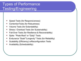 Types of Performance Testing/Engineering Speed Tests (for Responsiveness) ContentionTests (for Robustness) Volume Tests (for Extendability) Stress / Overload Tests (for Sustainability) Fail-Over Tests (for Resilience & Recoverability) Spike  "Peak-Rest" or "Daily" Tests Endurance "Soak""Longevity" Tests (for Reliability) Scalability (Efficiency) orReconfiguration Tests Availability (Schedulability)  