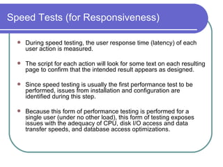 Speed Tests (for Responsiveness) During speed testing, the user response time (latency) of each user action is measured.  The script for each action will look for some text on each resulting page to confirm that the intended result appears as designed.  Since speed testing is usually the first performance test to be performed, issues from installation and configuration are identified during this step.  Because this form of performance testing is performed for a single user (under no other load), this form of testing exposes issues with the adequacy of CPU, disk I/O access and data transfer speeds, and database access optimizations.  