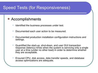 Speed Tests (for Responsiveness) Accomplishments  Identified the business processes under test.  Documented each user action to be measured.  Documented production installation configuration instructions and settings.  Quantified the start-up, shut-down, and user GUI transaction response (latency) times when the system is servicing only a single user at a time (under no other load) in order to determine whether they are acceptable.  Ensured CPU, disk access, data transfer speeds, and database access optimizations are adequate.   