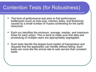 Contention Tests (for Robustness) This form of performance test aims to find performance bottlenecks (such as lock-outs, memory leaks, and thrashing) caused by a small number of Vusers contending for the same resources.  Each run identifies the minimum, average, median, and maximum times for each action. This is done to make sure that data and processing of multiple users are appropriately segregated.  Such tests identify the largest burst (spike) of transactions and requests that the application can handle without failing. Such loads are more like the arrival rate to web servers than constant loads.  