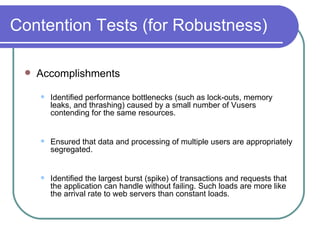 Contention Tests (for Robustness) Accomplishments  Identified performance bottlenecks (such as lock-outs, memory leaks, and thrashing) caused by a small number of Vusers contending for the same resources.  Ensured that data and processing of multiple users are appropriately segregated.  Identified the largest burst (spike) of transactions and requests that the application can handle without failing. Such loads are more like the arrival rate to web servers than constant loads.  