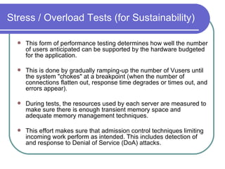 Stress / Overload Tests (for Sustainability) This form of performance testing determines how well the number of users anticipated can be supported by the hardware budgeted for the application.  This is done by gradually ramping-up the number of Vusers until the system "chokes" at a breakpoint (when the number of connections flatten out, response time degrades or times out, and errors appear).  During tests, the resources used by each server are measured to make sure there is enough transient memory space and adequate memory management techniques.  This effort makes sure that admission control techniques limiting incoming work perform as intended. This includes detection of and response to Denial of Service (DoA) attacks.  