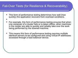 Fail-Over Tests (for Resilience & Recoverability) This form of performance testing determines how well (how quickly) the application recovers from overload conditions. For example, this form of performance testing ensures that when one computer of a cluster fails or is taken offline, other machines in the cluster are able to quickly and reliably take over the work being performed by the downed machine.  This means this form of performance testing requires multiple identical servers to be configured and using Virtual IP addresses accessed through a load balancer device.  