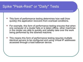 Spike "Peak-Rest" or "Daily" Tests This form of performance testing determines how well (how quickly) the application recovers from overload conditions.   For example, this form of performance testing ensures that when one computer of a cluster fails or is taken offline, other machines in the cluster are able to quickly and reliably take over the work being performed by the downed machine.  This means this form of performance testing requires multiple identical servers to be configured and using Virtual IP addresses accessed through a load balancer device.  