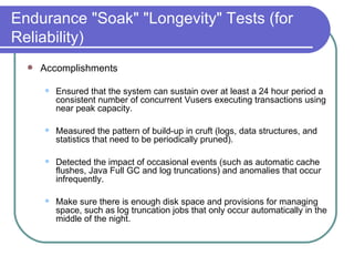 Endurance "Soak" "Longevity" Tests (for Reliability) Accomplishments  Ensured that the system can sustain over at least a 24 hour period a consistent number of concurrent Vusers executing transactions using near peak capacity.  Measured the pattern of build-up in cruft (logs, data structures, and statistics that need to be periodically pruned).  Detected the impact of occasional events (such as automatic cache flushes, Java Full GC and log truncations) and anomalies that occur infrequently.  Make sure there is enough disk space and provisions for managing space, such as log truncation jobs that only occur automatically in the middle of the night. 