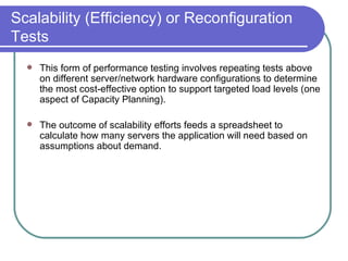 Scalability (Efficiency) or Reconfiguration Tests This form of performance testing involves repeating tests above on different server/network hardware configurations to determine the most cost-effective option to support targeted load levels (one aspect of Capacity Planning).  The outcome of scalability efforts feeds a spreadsheet to calculate how many servers the application will need based on assumptions about demand.  