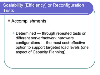 Scalability (Efficiency) or Reconfiguration Tests Accomplishments Determined — through repeated tests on different server/network hardware configurations — the most cost-effective option to support targeted load levels (one aspect of Capacity Planning).  
