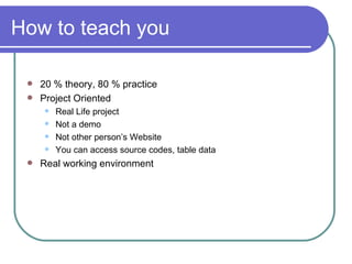 How to teach you 20 % theory, 80 % practice Project Oriented  Real Life project  Not a demo Not other person’s Website You can access source codes, table data Real working environment 
