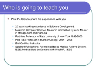 Who is going to teach you Paul Pu likes to share his experience with you 20 years working experience in Software Development  Master in Computer Science, Master in Information System, Master in Management and Planning Part time Professor in State University of New York 1998-2000 Part Time Professor in Humber College  2001 – 2005 IBM Certified Instructor Selected Publications: An Internet Based Medical Archive System, IEEE; Medical Data on Demand with WebMIA,  IEEE   