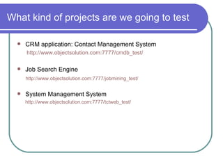 What kind of projects are we going to test CRM application: Contact Management System http://www.objectsolution.com:7777/cmdb_test/ Job Search Engine  http://www.objectsolution.com:7777/jobmining_test/ System Management System http://www.objectsolution.com:7777/tctweb_test/ 