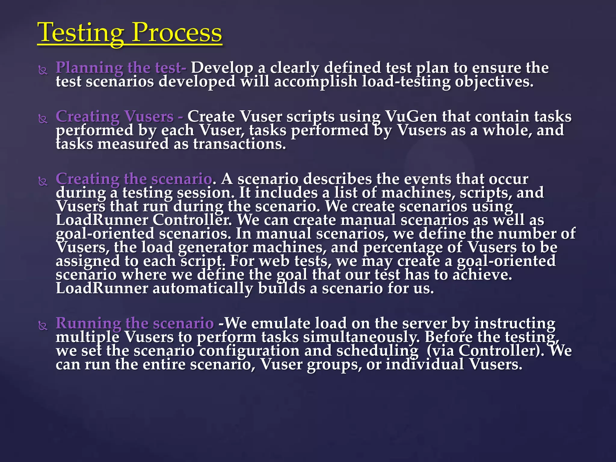  Planning the test- Develop a clearly defined test plan to ensure the
test scenarios developed will accomplish load-testing objectives.
 Creating Vusers - Create Vuser scripts using VuGen that contain tasks
performed by each Vuser, tasks performed by Vusers as a whole, and
tasks measured as transactions.
 Creating the scenario. A scenario describes the events that occur
during a testing session. It includes a list of machines, scripts, and
Vusers that run during the scenario. We create scenarios using
LoadRunner Controller. We can create manual scenarios as well as
goal-oriented scenarios. In manual scenarios, we define the number of
Vusers, the load generator machines, and percentage of Vusers to be
assigned to each script. For web tests, we may create a goal-oriented
scenario where we define the goal that our test has to achieve.
LoadRunner automatically builds a scenario for us.
 Running the scenario -We emulate load on the server by instructing
multiple Vusers to perform tasks simultaneously. Before the testing,
we set the scenario configuration and scheduling (via Controller). We
can run the entire scenario, Vuser groups, or individual Vusers.
Testing Process
 