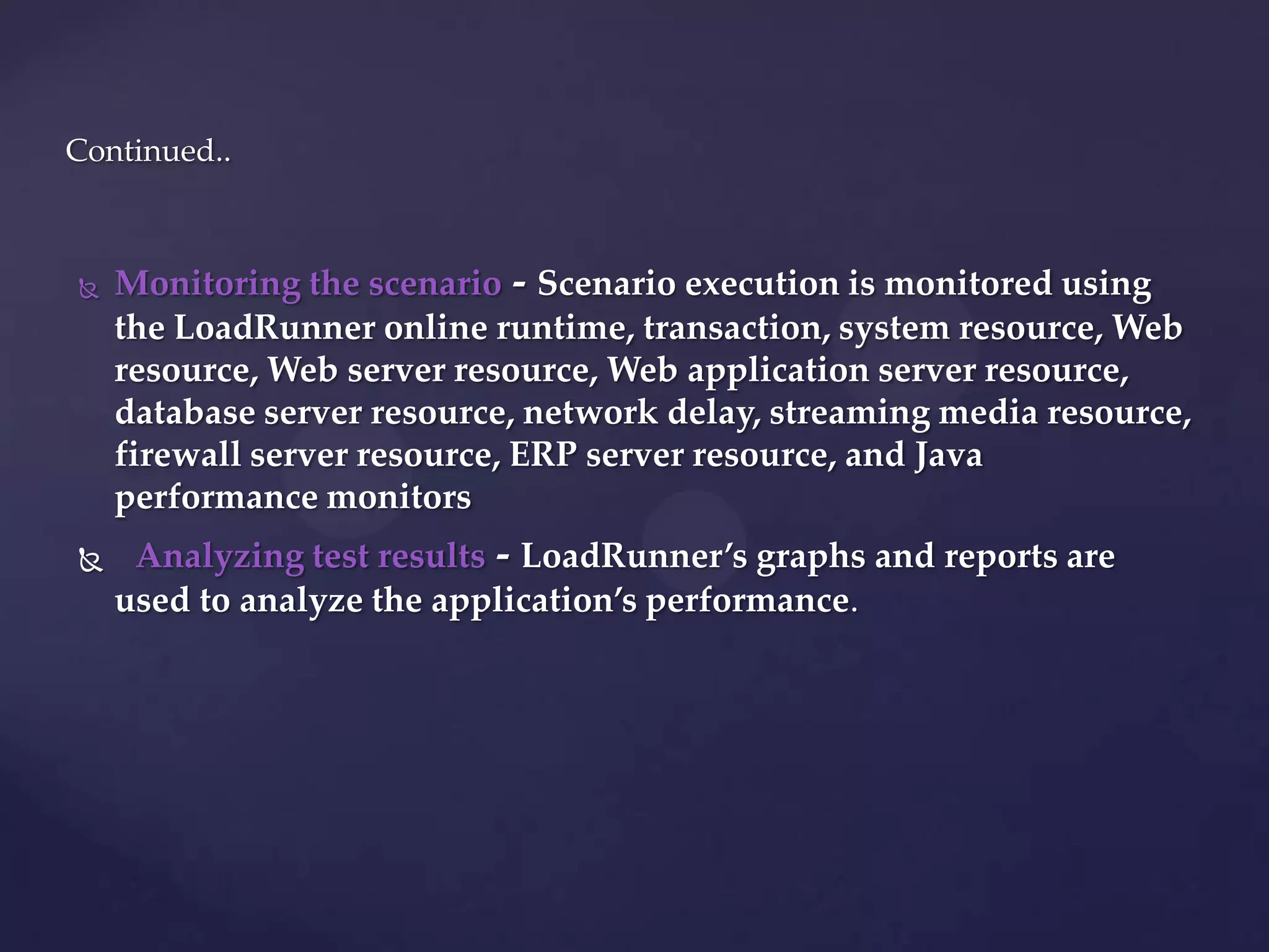  Monitoring the scenario - Scenario execution is monitored using
the LoadRunner online runtime, transaction, system resource, Web
resource, Web server resource, Web application server resource,
database server resource, network delay, streaming media resource,
firewall server resource, ERP server resource, and Java
performance monitors
 Analyzing test results - LoadRunner’s graphs and reports are
used to analyze the application’s performance.
Continued..
 