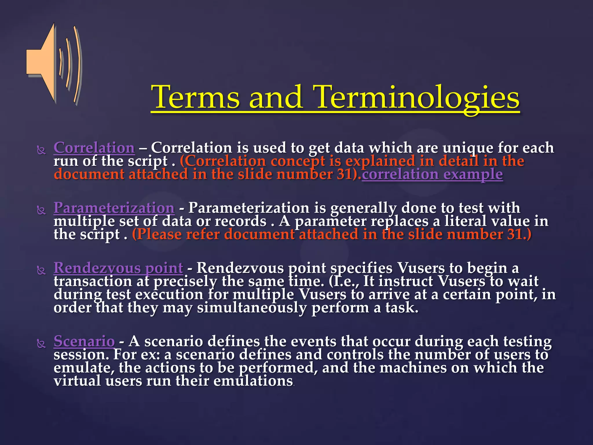  Correlation – Correlation is used to get data which are unique for each
run of the script . (Correlation concept is explained in detail in the
document attached in the slide number 31).correlation example
 Parameterization - Parameterization is generally done to test with
multiple set of data or records . A parameter replaces a literal value in
the script . (Please refer document attached in the slide number 31.)
 Rendezvous point - Rendezvous point specifies Vusers to begin a
transaction at precisely the same time. (I.e., It instruct Vusers to wait
during test execution for multiple Vusers to arrive at a certain point, in
order that they may simultaneously perform a task.
 Scenario - A scenario defines the events that occur during each testing
session. For ex: a scenario defines and controls the number of users to
emulate, the actions to be performed, and the machines on which the
virtual users run their emulations.
Terms and Terminologies
 