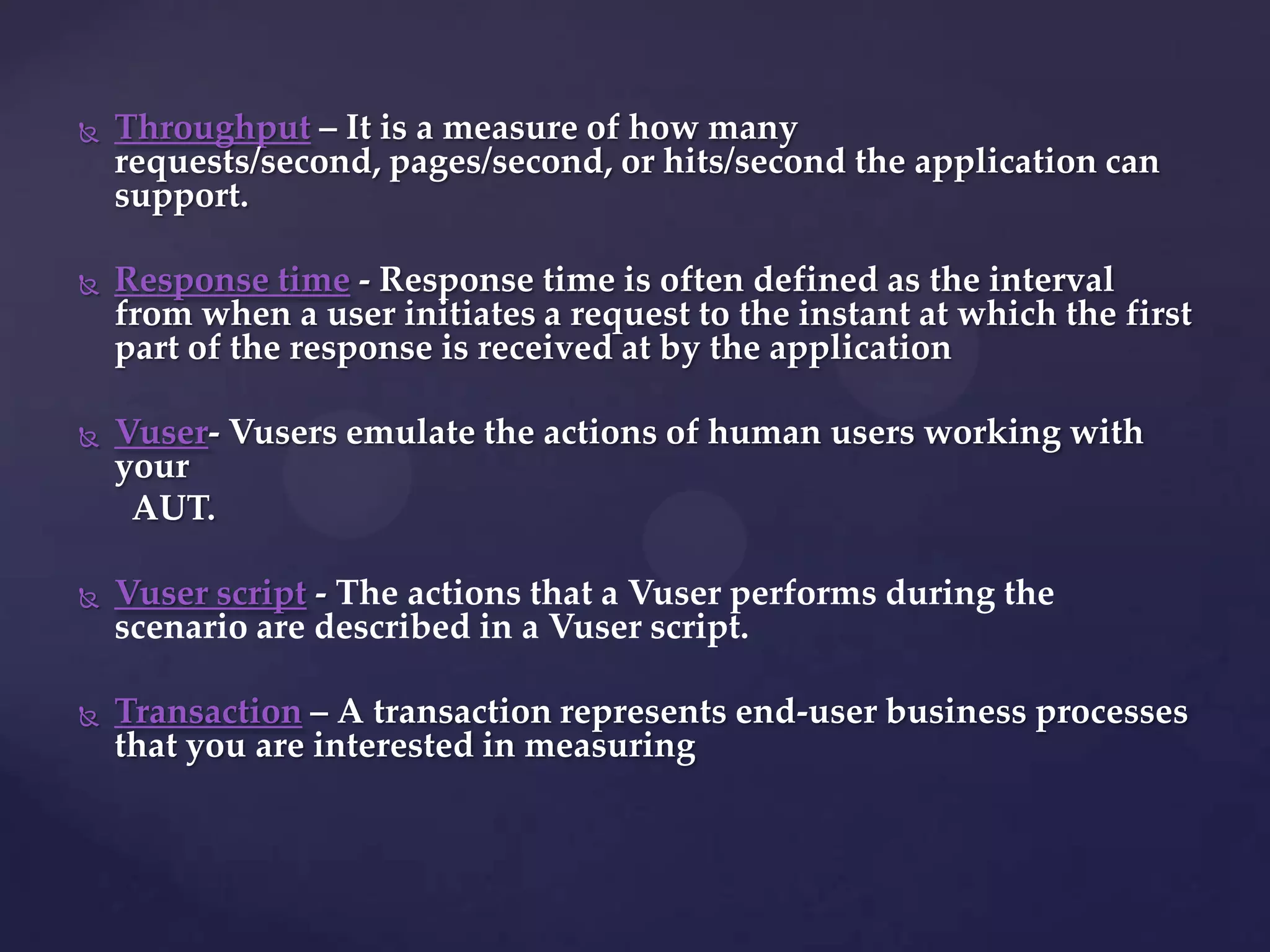  Throughput – It is a measure of how many
requests/second, pages/second, or hits/second the application can
support.
 Response time - Response time is often defined as the interval
from when a user initiates a request to the instant at which the first
part of the response is received at by the application
 Vuser- Vusers emulate the actions of human users working with
your
AUT.
 Vuser script - The actions that a Vuser performs during the
scenario are described in a Vuser script.
 Transaction – A transaction represents end-user business processes
that you are interested in measuring
 