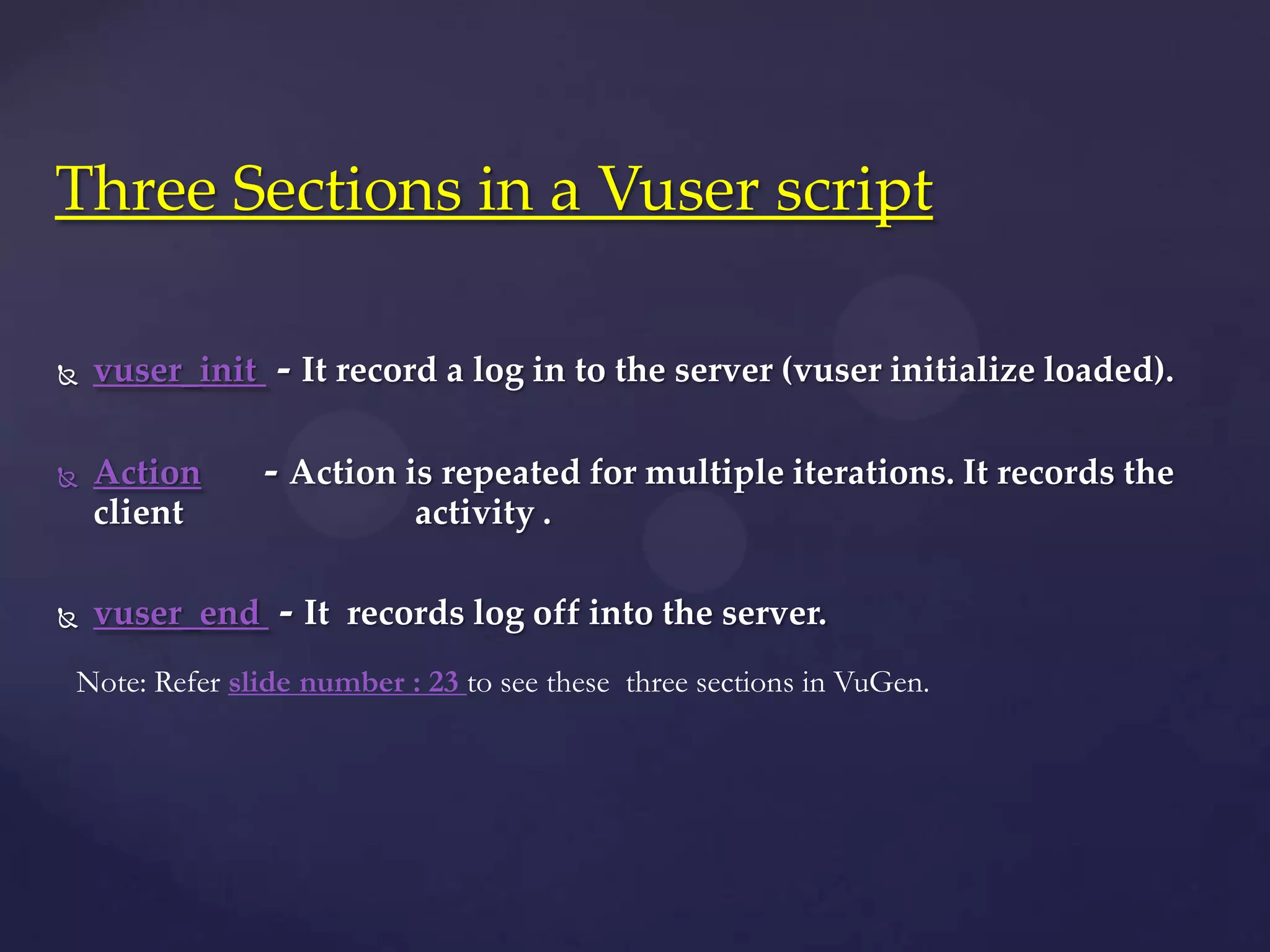  vuser_init - It record a log in to the server (vuser initialize loaded).
 Action - Action is repeated for multiple iterations. It records the
client activity .
 vuser_end - It records log off into the server.
Three Sections in a Vuser script
Note: Refer slide number : 23 to see these three sections in VuGen.
 