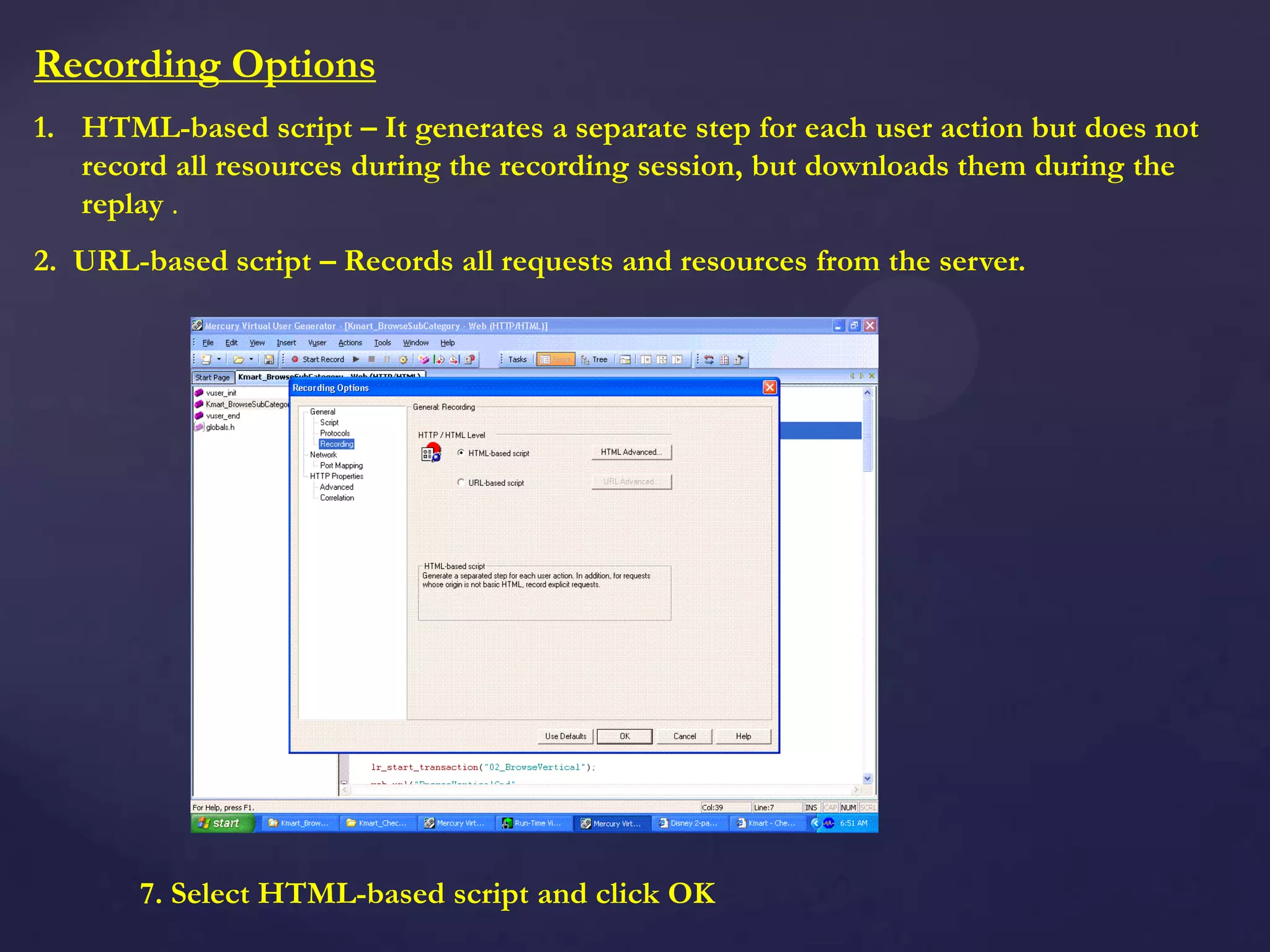 Recording Options
1. HTML-based script – It generates a separate step for each user action but does not
record all resources during the recording session, but downloads them during the
replay .
2. URL-based script – Records all requests and resources from the server.
7. Select HTML-based script and click OK
 