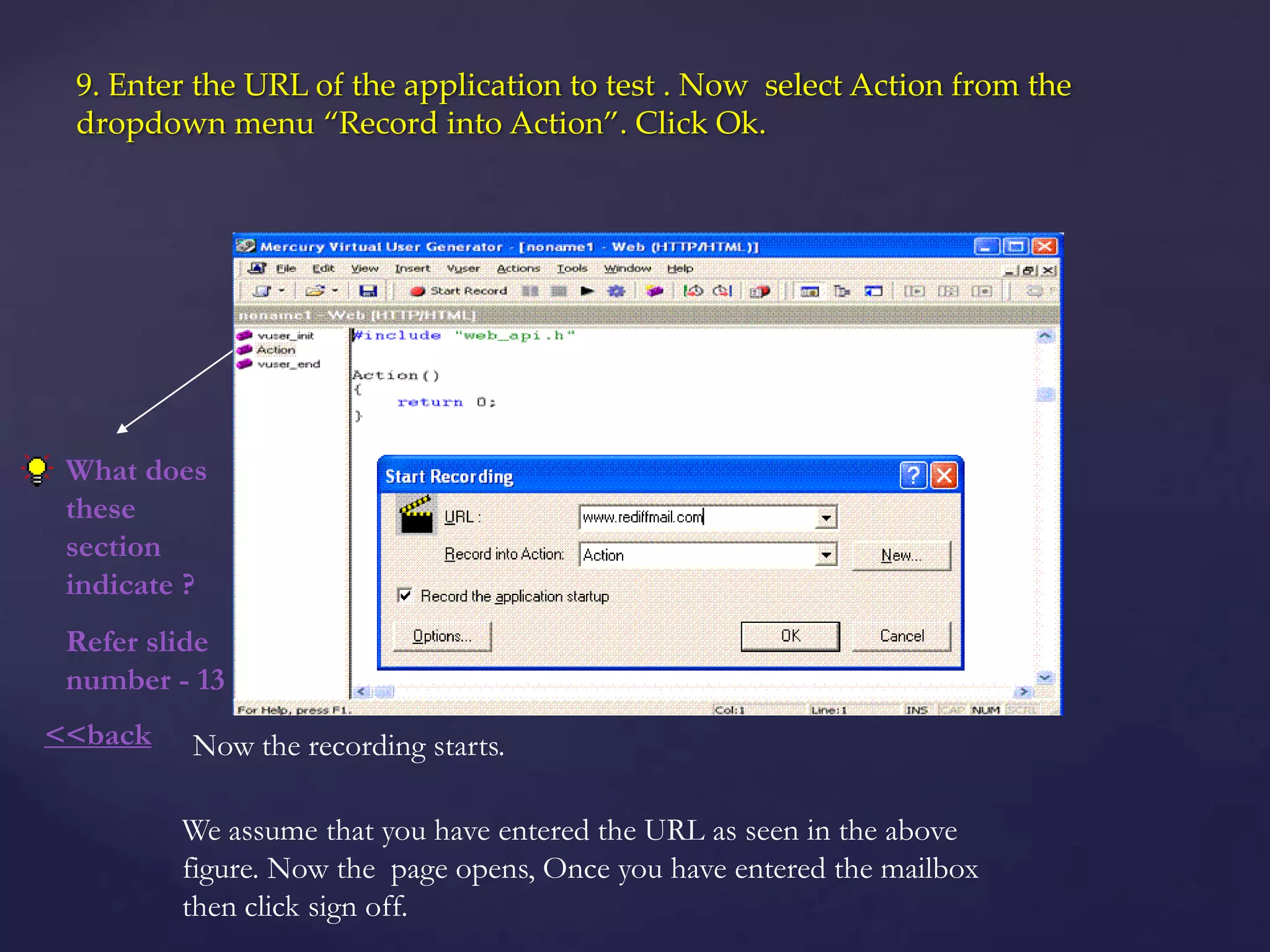 9. Enter the URL of the application to test . Now select Action from the
dropdown menu “Record into Action”. Click Ok.
What does
these
section
indicate ?
Refer slide
number - 13
We assume that you have entered the URL as seen in the above
figure. Now the page opens, Once you have entered the mailbox
then click sign off.
Now the recording starts.<<back
 