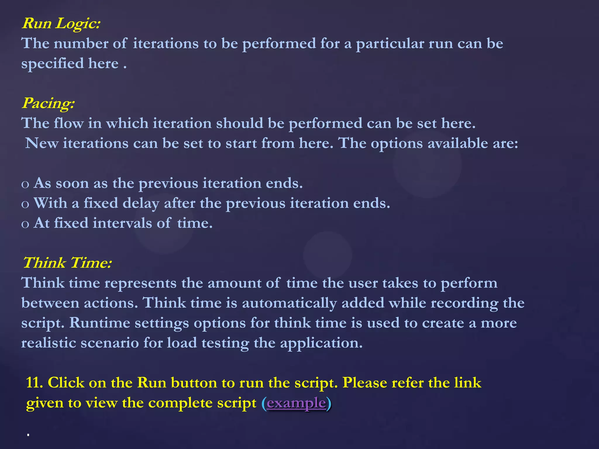 Run Logic:
The number of iterations to be performed for a particular run can be
specified here .
Pacing:
The flow in which iteration should be performed can be set here.
New iterations can be set to start from here. The options available are:
o As soon as the previous iteration ends.
o With a fixed delay after the previous iteration ends.
o At fixed intervals of time.
Think Time:
Think time represents the amount of time the user takes to perform
between actions. Think time is automatically added while recording the
script. Runtime settings options for think time is used to create a more
realistic scenario for load testing the application.
11. Click on the Run button to run the script. Please refer the link
given to view the complete script (example)
.
 