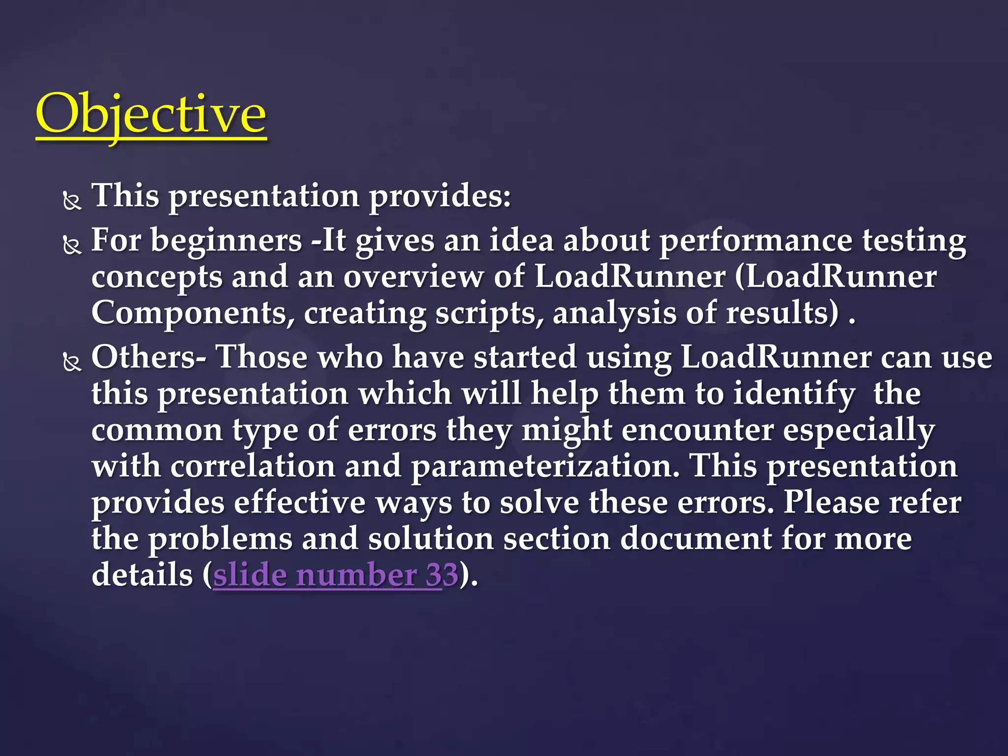  This presentation provides:
 For beginners -It gives an idea about performance testing
concepts and an overview of LoadRunner (LoadRunner
Components, creating scripts, analysis of results) .
 Others- Those who have started using LoadRunner can use
this presentation which will help them to identify the
common type of errors they might encounter especially
with correlation and parameterization. This presentation
provides effective ways to solve these errors. Please refer
the problems and solution section document for more
details (slide number 33).
Objective
 