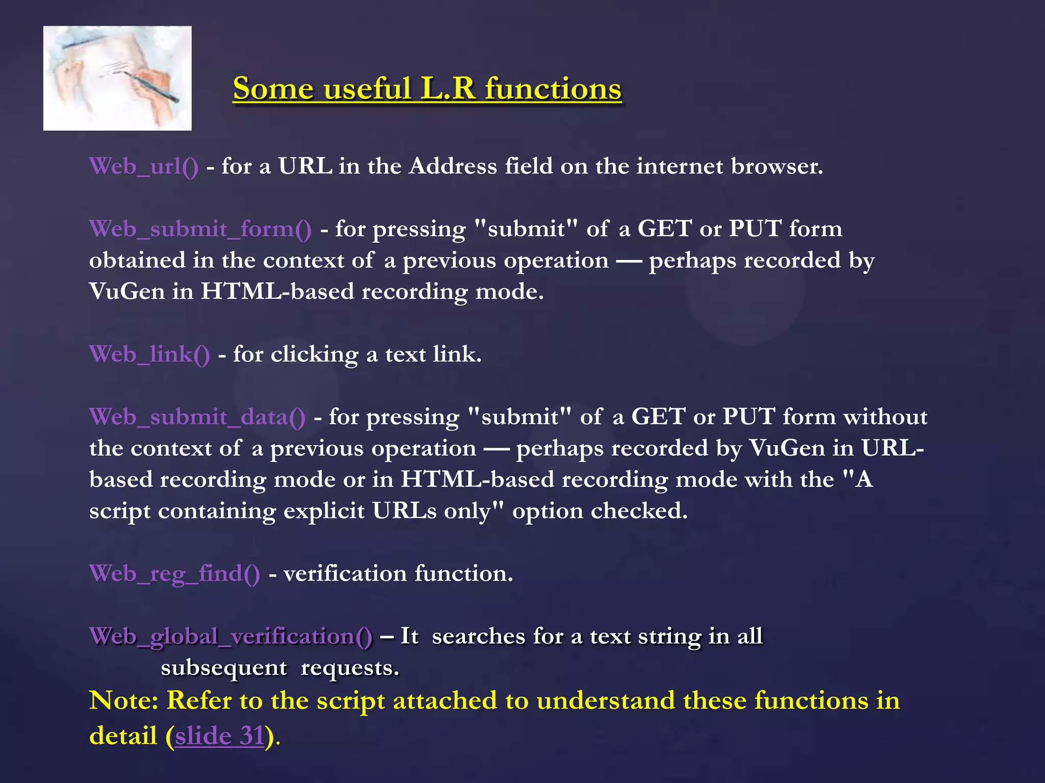 Some useful L.R functions
Web_url() - for a URL in the Address field on the internet browser.
Web_submit_form() - for pressing "submit" of a GET or PUT form
obtained in the context of a previous operation — perhaps recorded by
VuGen in HTML-based recording mode.
Web_link() - for clicking a text link.
Web_submit_data() - for pressing "submit" of a GET or PUT form without
the context of a previous operation — perhaps recorded by VuGen in URL-
based recording mode or in HTML-based recording mode with the "A
script containing explicit URLs only" option checked.
Web_reg_find() - verification function.
Web_global_verification() – It searches for a text string in all
subsequent requests.
Note: Refer to the script attached to understand these functions in
detail (slide 31).
 