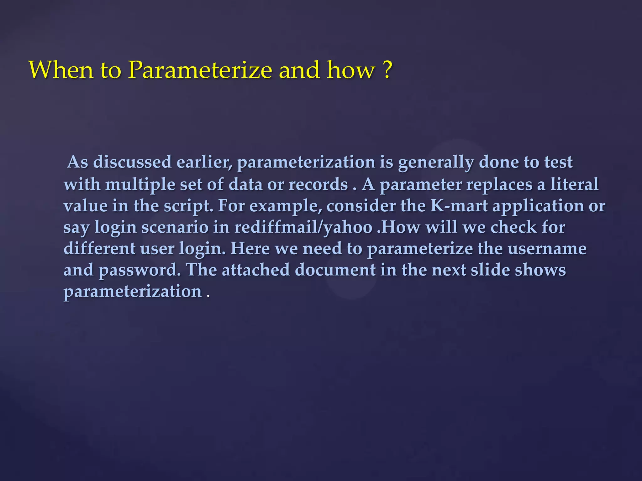 As discussed earlier, parameterization is generally done to test
with multiple set of data or records . A parameter replaces a literal
value in the script. For example, consider the K-mart application or
say login scenario in rediffmail/yahoo .How will we check for
different user login. Here we need to parameterize the username
and password. The attached document in the next slide shows
parameterization .
When to Parameterize and how ?
 