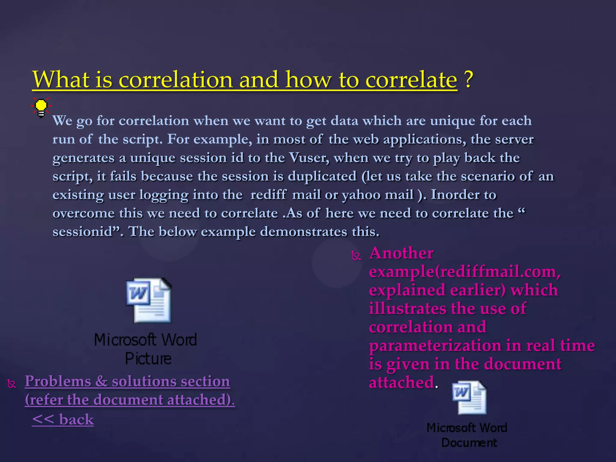 What is correlation and how to correlate ?
 Problems & solutions section
(refer the document attached).
 Another
example(rediffmail.com,
explained earlier) which
illustrates the use of
correlation and
parameterization in real time
is given in the document
attached.
We go for correlation when we want to get data which are unique for each
run of the script. For example, in most of the web applications, the server
generates a unique session id to the Vuser, when we try to play back the
script, it fails because the session is duplicated (let us take the scenario of an
existing user logging into the rediff mail or yahoo mail ). Inorder to
overcome this we need to correlate .As of here we need to correlate the ―
sessionid‖. The below example demonstrates this.
<< back
 