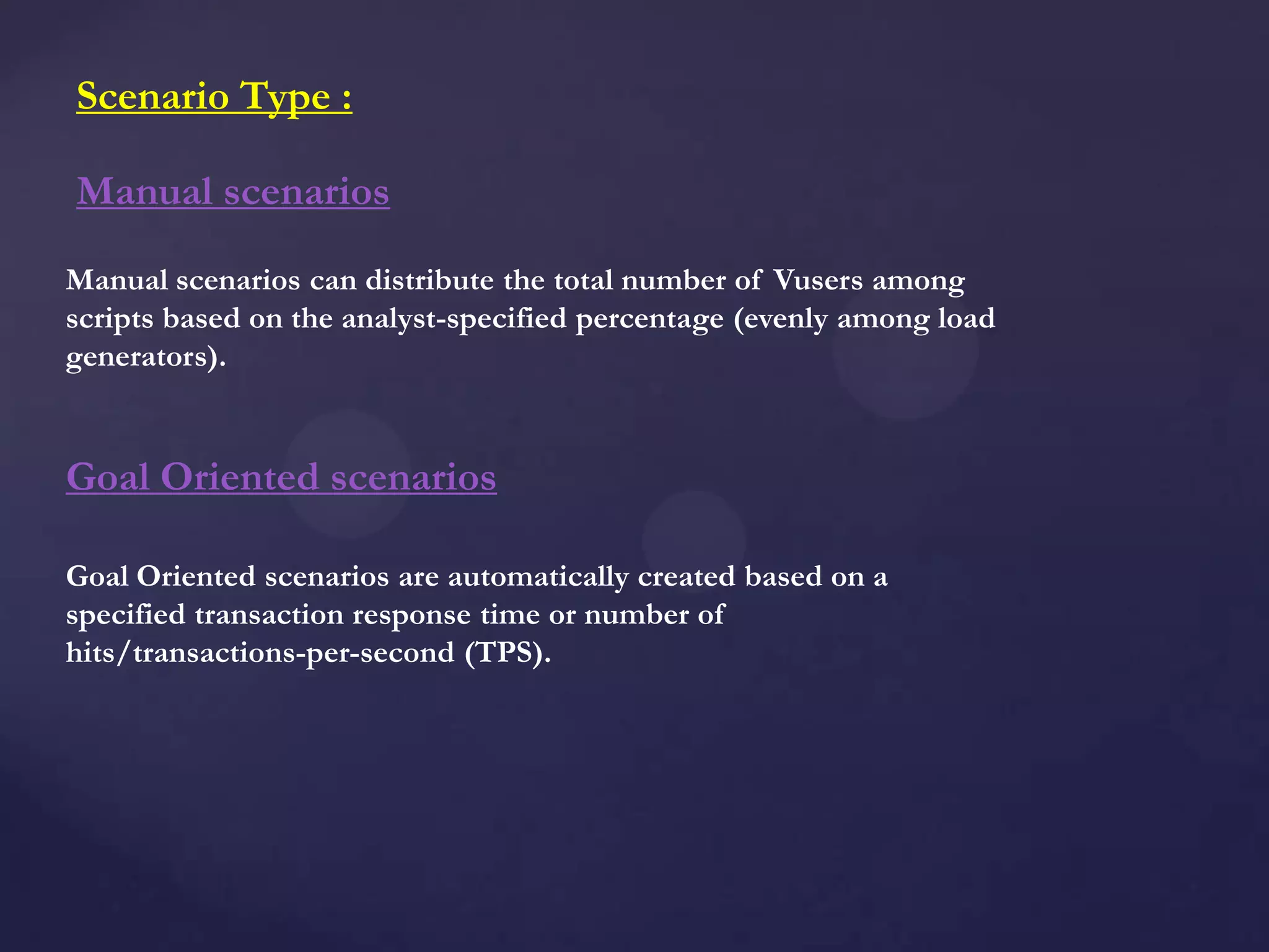 Manual scenarios can distribute the total number of Vusers among
scripts based on the analyst-specified percentage (evenly among load
generators).
Manual scenarios
Goal Oriented scenarios are automatically created based on a
specified transaction response time or number of
hits/transactions-per-second (TPS).
Goal Oriented scenarios
Scenario Type :
 