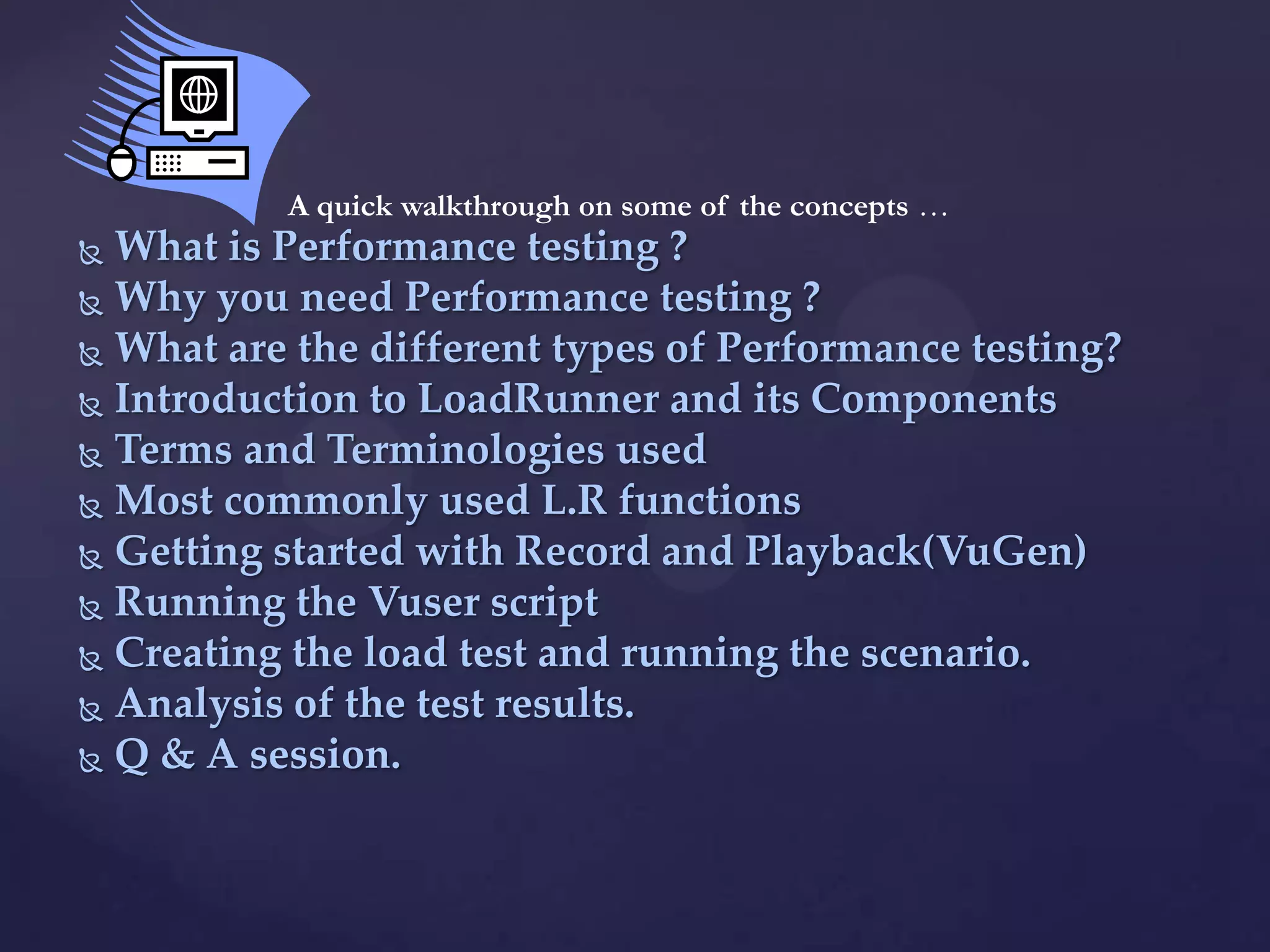  What is Performance testing ?
 Why you need Performance testing ?
 What are the different types of Performance testing?
 Introduction to LoadRunner and its Components
 Terms and Terminologies used
 Most commonly used L.R functions
 Getting started with Record and Playback(VuGen)
 Running the Vuser script
 Creating the load test and running the scenario.
 Analysis of the test results.
 Q & A session.
A quick walkthrough on some of the concepts …
 