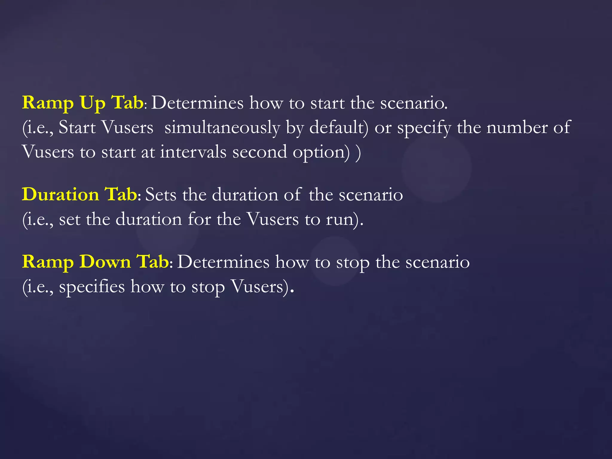 Ramp Up Tab: Determines how to start the scenario.
(i.e., Start Vusers simultaneously by default) or specify the number of
Vusers to start at intervals second option) )
Duration Tab: Sets the duration of the scenario
(i.e., set the duration for the Vusers to run).
Ramp Down Tab: Determines how to stop the scenario
(i.e., specifies how to stop Vusers).
 
