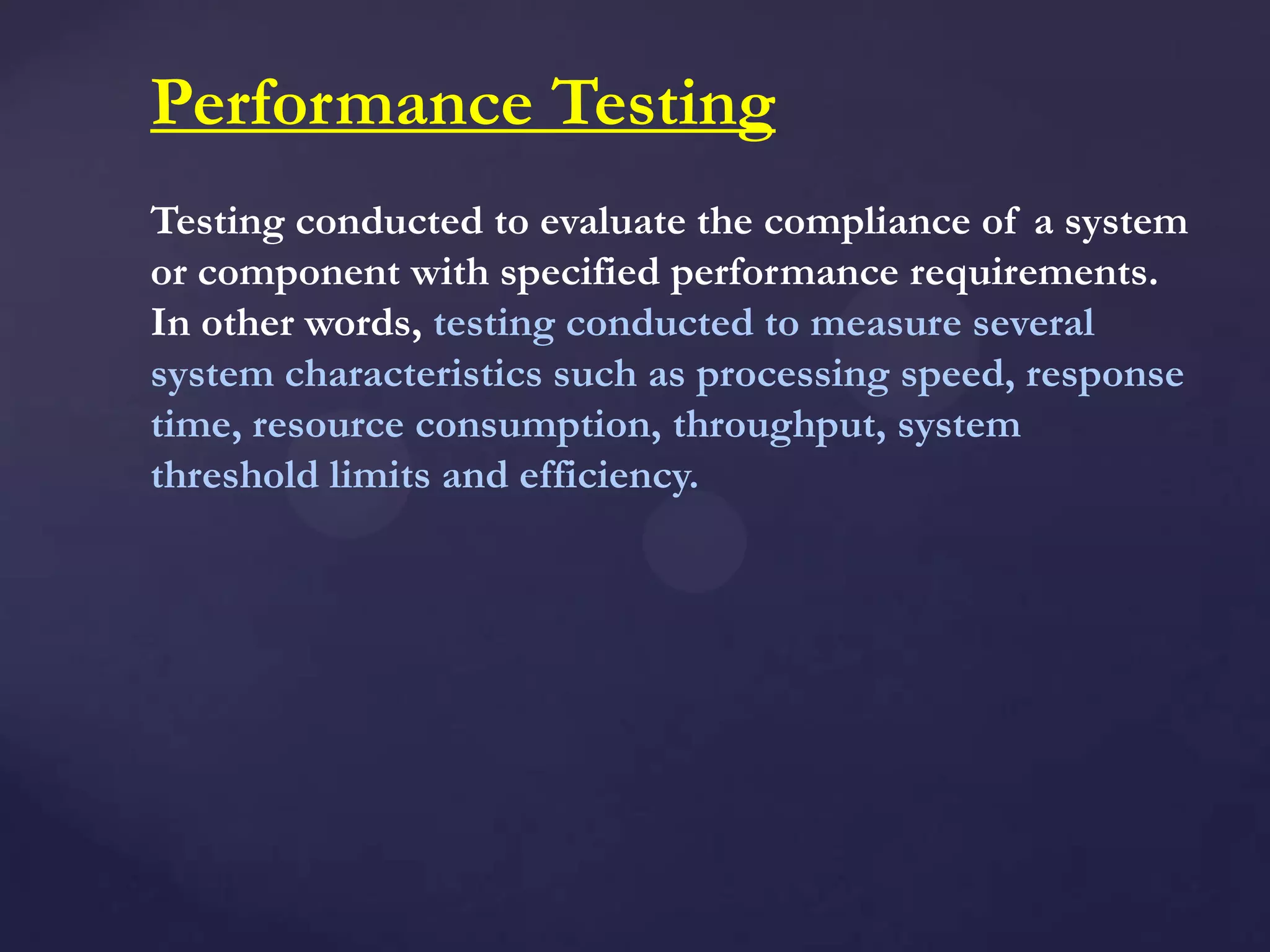 Performance Testing
Testing conducted to evaluate the compliance of a system
or component with specified performance requirements.
In other words, testing conducted to measure several
system characteristics such as processing speed, response
time, resource consumption, throughput, system
threshold limits and efficiency.
 
