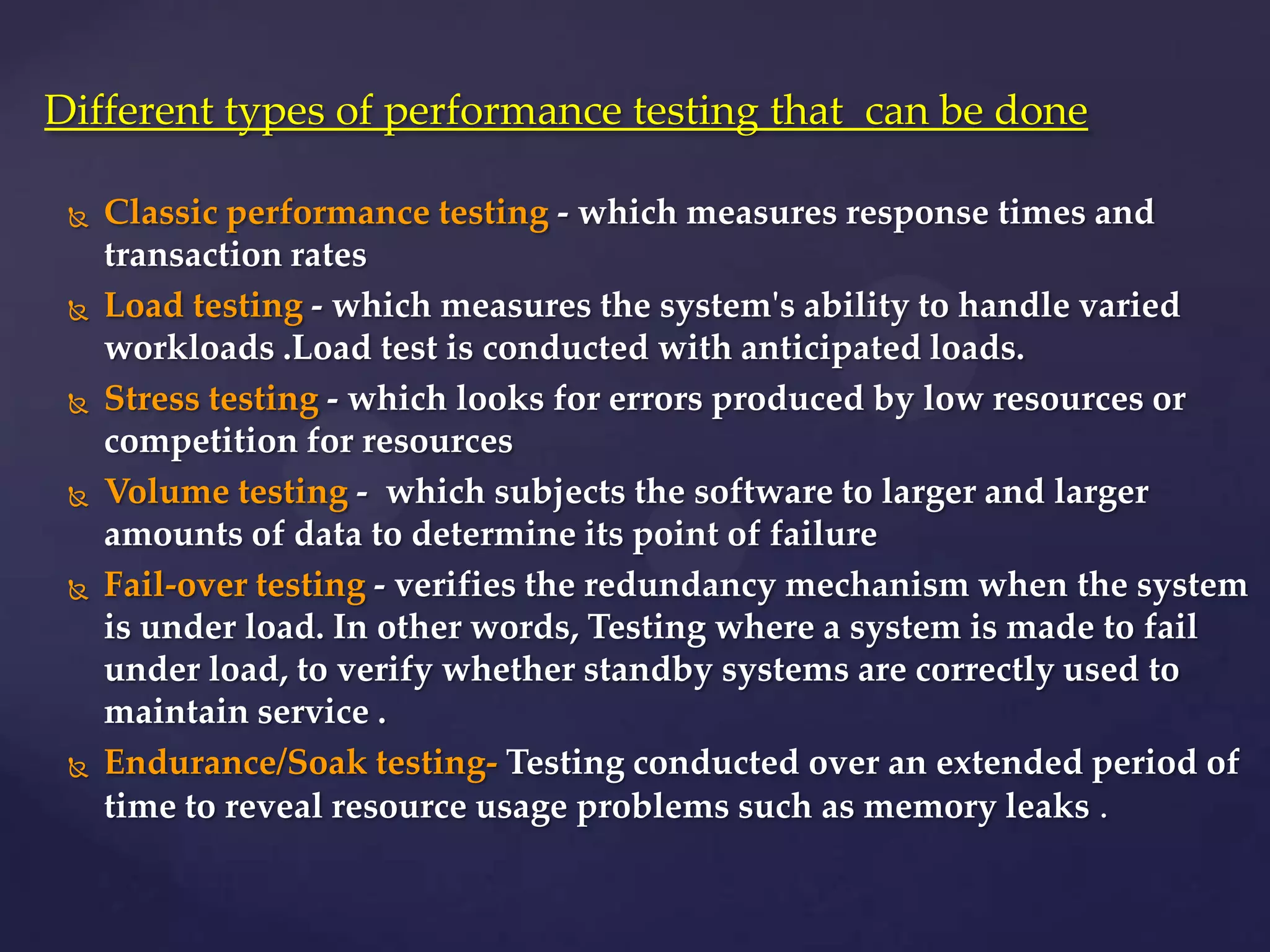  Classic performance testing - which measures response times and
transaction rates
 Load testing - which measures the system's ability to handle varied
workloads .Load test is conducted with anticipated loads.
 Stress testing - which looks for errors produced by low resources or
competition for resources
 Volume testing - which subjects the software to larger and larger
amounts of data to determine its point of failure
 Fail-over testing - verifies the redundancy mechanism when the system
is under load. In other words, Testing where a system is made to fail
under load, to verify whether standby systems are correctly used to
maintain service .
 Endurance/Soak testing- Testing conducted over an extended period of
time to reveal resource usage problems such as memory leaks .
Different types of performance testing that can be done
 