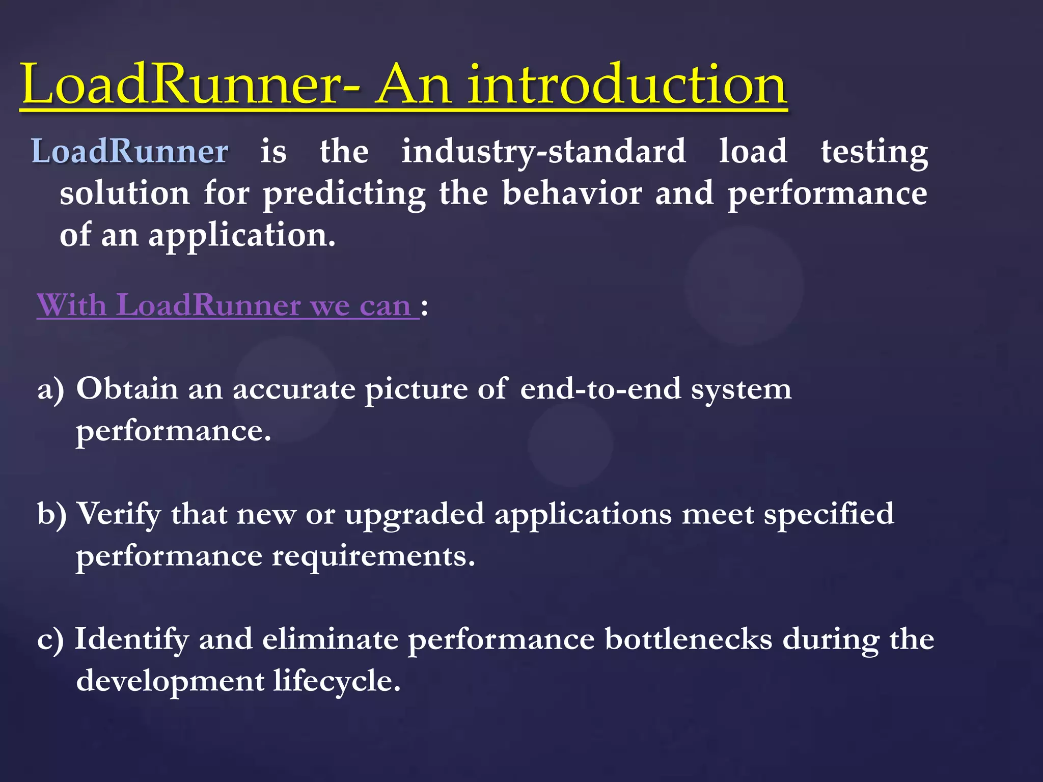 LoadRunner is the industry-standard load testing
solution for predicting the behavior and performance
of an application.
LoadRunner- An introduction
With LoadRunner we can :
a) Obtain an accurate picture of end-to-end system
performance.
b) Verify that new or upgraded applications meet specified
performance requirements.
c) Identify and eliminate performance bottlenecks during the
development lifecycle.
 