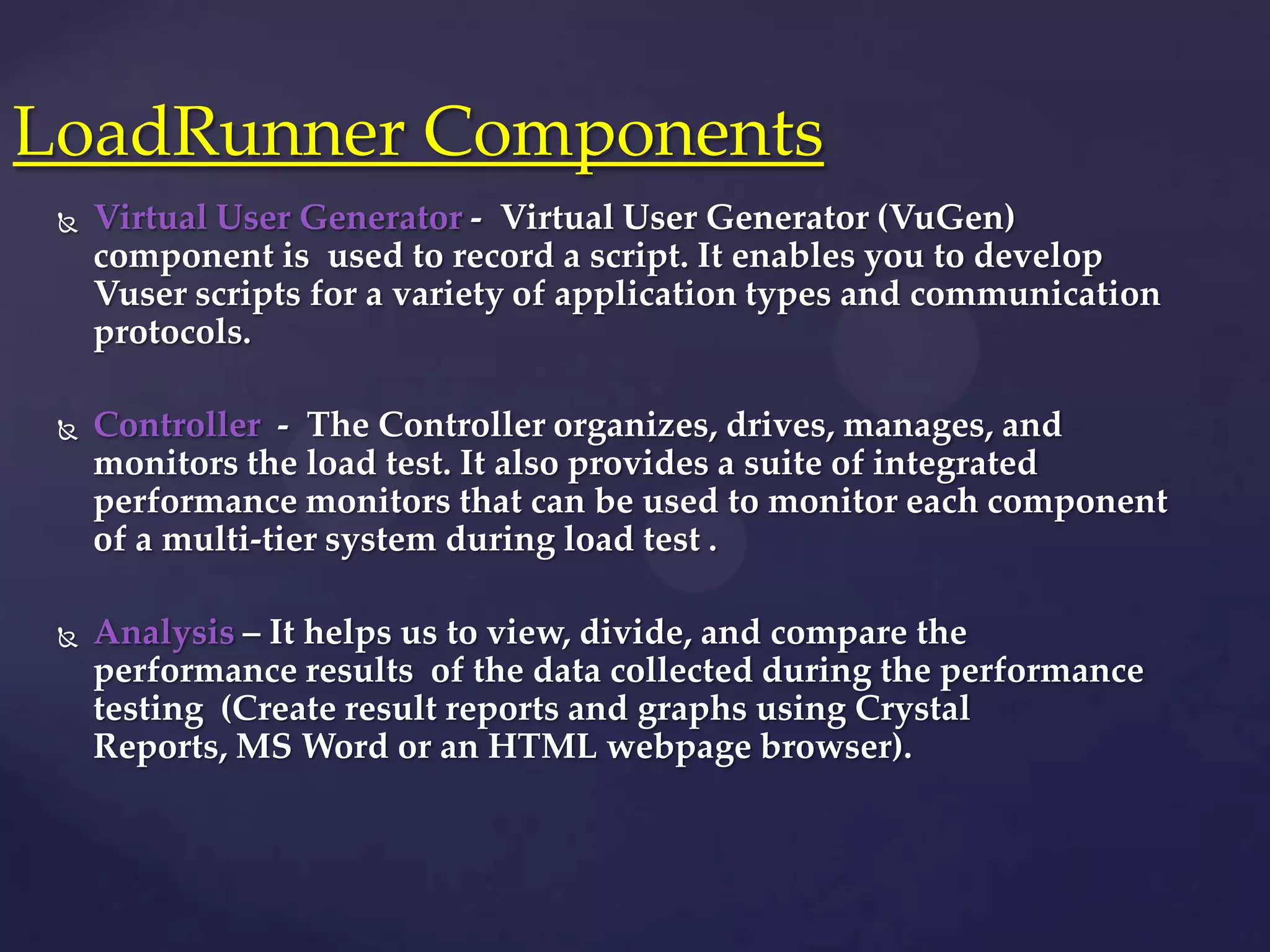  Virtual User Generator - Virtual User Generator (VuGen)
component is used to record a script. It enables you to develop
Vuser scripts for a variety of application types and communication
protocols.
 Controller - The Controller organizes, drives, manages, and
monitors the load test. It also provides a suite of integrated
performance monitors that can be used to monitor each component
of a multi-tier system during load test .
 Analysis – It helps us to view, divide, and compare the
performance results of the data collected during the performance
testing (Create result reports and graphs using Crystal
Reports, MS Word or an HTML webpage browser).
LoadRunner Components
 