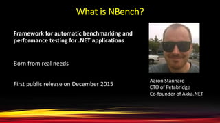 What is NBench?
Framework for automatic benchmarking and
performance testing for .NET applications
Born from real needs
First public release on December 2015
Aaron Stannard
CTO of Petabridge
Co-founder of Akka.NET
 