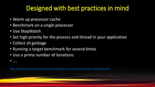 Designed with best practices in mind
• Warm up processor cache
• Benchmark on a single processor
• Use StopWatch
• Set high priority for the process and thread in your application
• Collect all garbage
• Running a target benchmark for several times
• Use a prime number of iterations
• ….
http://blogs.perpetuumsoft.com/dotnet/learn-how-to-create-correct-c-benchmarks/
 