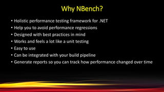 Why NBench?
• Holistic performance testing framework for .NET
• Help you to avoid performance regressions
• Designed with best practices in mind
• Works and feels a lot like a unit testing
• Easy to use
• Can be integrated with your build pipeline
• Generate reports so you can track how performance changed over time
 