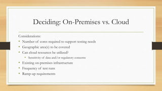 Deciding: On-Premises vs. Cloud
Considerations:
• Number of cores required to support testing needs
• Geographic area(s) to be covered
• Can cloud resources be utilized?
• Sensitivity of data and/or regulatory concerns
• Existing on-premises infrastructure
• Frequency of test runs
• Ramp-up requirements
 