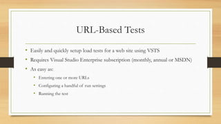 URL-Based Tests
• Easily and quickly setup load tests for a web site using VSTS
• Requires Visual Studio Enterprise subscription (monthly, annual or MSDN)
• As easy as:
• Entering one or more URLs
• Configuring a handful of run settings
• Running the test
 