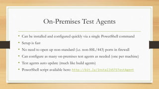 On-Premises Test Agents
• Can be installed and configured quickly via a single PowerShell command
• Setup is fast
• No need to open up non-standard (i.e. non-SSL/443) ports in firewall
• Can configure as many on-premises test agents as needed (one per machine)
• Test agents auto update (much like build agents)
• PowerShell script available here: http://bit.ly/InstallVSTSTestAgent
 