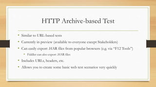 HTTP Archive-based Test
• Similar to URL-based tests
• Currently in preview (available to everyone except Stakeholders)
• Can easily export .HAR files from popular browsers (e.g. via “F12 Tools”)
• Fiddler can also export .HAR files
• Includes URLs, headers, etc.
• Allows you to create some basic web test scenarios very quickly
 