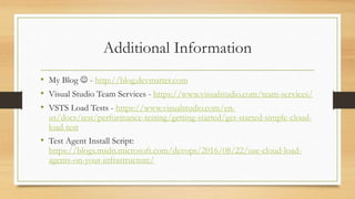 Additional Information
• My Blog  - http://blog.devmatter.com
• Visual Studio Team Services - https://www.visualstudio.com/team-services/
• VSTS Load Tests - https://www.visualstudio.com/en-
us/docs/test/performance-testing/getting-started/get-started-simple-cloud-
load-test
• Test Agent Install Script:
https://blogs.msdn.microsoft.com/devops/2016/08/22/use-cloud-load-
agents-on-your-infrastructure/
 